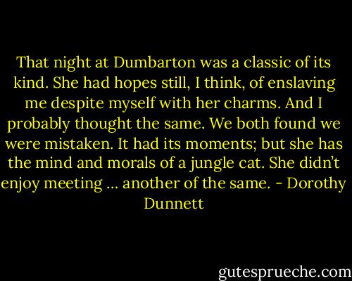 That night at Dumbarton was a classic of its kind. She had hopes still, I think, of enslaving me despite myself with her charms. And I probably thought the same. We both found we were mistaken. It had its moments; but she has the mind and morals of a jungle cat. She didn’t enjoy meeting … another of the same. - Dorothy Dunnett