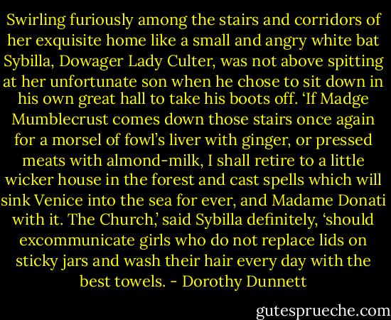 Swirling furiously among the stairs and corridors of her exquisite home like a small and angry white bat Sybilla, Dowager Lady Culter, was not above spitting at her unfortunate son when he chose to sit down in his own great hall to take his boots off. ‘If Madge Mumblecrust comes down those stairs once again for a morsel of fowl’s liver with ginger, or pressed meats with almond-milk, I shall retire to a little wicker house in the forest and cast spells which will sink Venice into the sea for ever, and Madame Donati with it. The Church,’ said Sybilla definitely, ‘should excommunicate girls who do not replace lids on sticky jars and wash their hair every day with the best towels. - Dorothy Dunnett