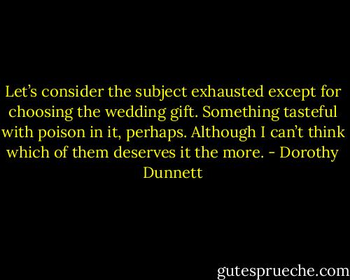 Let’s consider the subject exhausted except for choosing the wedding gift. Something tasteful with poison in it, perhaps. Although I can’t think which of them deserves it the more. - Dorothy Dunnett