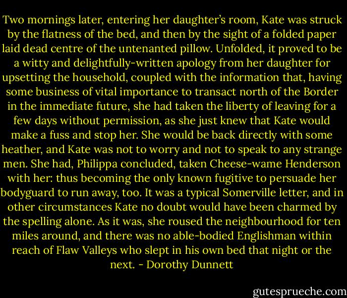 Two mornings later, entering her daughter’s room, Kate was struck by the flatness of the bed, and then by the sight of a folded paper laid dead centre of the untenanted pillow. Unfolded, it proved to be a witty and delightfully-written apology from her daughter for upsetting the household, coupled with the information that, having some business of vital importance to transact north of the Border in the immediate future, she had taken the liberty of leaving for a few days without permission, as she just knew that Kate would make a fuss and stop her. She would be back directly with some heather, and Kate was not to worry and not to speak to any strange men. She had, Philippa concluded, taken Cheese-wame Henderson with her: thus becoming the only known fugitive to persuade her bodyguard to run away, too. It was a typical Somerville letter, and in other circumstances Kate no doubt would have been charmed by the spelling alone. As it was, she roused the neighbourhood for ten miles around, and there was no able-bodied Englishman within reach of Flaw Valleys who slept in his own bed that night or the next. - Dorothy Dunnett