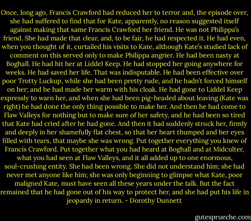 Once, long ago, Francis Crawford had reduced her to terror and, the episode over, she had suffered to find that for Kate, apparently, no reason suggested itself against making that same Francis Crawford her friend. He was not Philippa’s friend. She had made that clear, and, to be fair, he had respected it. He had even, when you thought of it, curtailed his visits to Kate, although Kate’s studied lack of comment on this served only to make Philippa angrier. He had been nasty at Boghall. He had hit her at Liddel Keep. He had stopped her going anywhere for weeks. He had saved her life. That was indisputable. He had been effective over poor Trotty Luckup, while she had been pretty rude, and he hadn’t forced himself on her; and he had made her warm with his cloak. He had gone to Liddel Keep expressly to warn her, and when she had been pig-headed about leaving (Kate was right) he had done the only thing possible to make her. And then he had come to Flaw Valleys for nothing but to make sure of her safety, and he had been so tired that Kate had cried after he had gone. And then it had suddenly struck her, firmly and deeply in her shamefully flat chest, so that her heart thumped and her eyes filled with tears, that maybe she was wrong. Put together everything you knew of Francis Crawford. Put together what you had heard at Boghall and at Midculter, what you had seen at Flaw Valleys, and it all added up to one enormous, soul-crushing entity. She had been wrong. She did not understand him; she had never met anyone like him; she was only beginning to glimpse what Kate, poor maligned Kate, must have seen all these years under the talk. But the fact remained that he had gone out of his way to protect her, and she had put his life in jeopardy in return. - Dorothy Dunnett