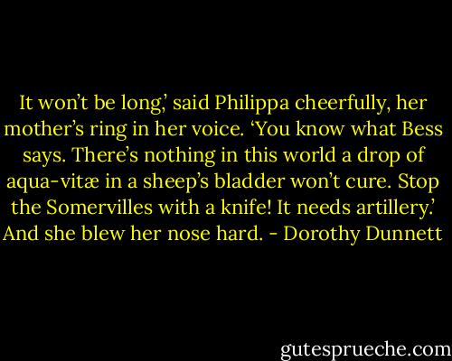 It won’t be long,’ said Philippa cheerfully, her mother’s ring in her voice. ‘You know what Bess says. There’s nothing in this world a drop of aqua-vitæ in a sheep’s bladder won’t cure. Stop the Somervilles with a knife! It needs artillery.’ And she blew her nose hard. - Dorothy Dunnett