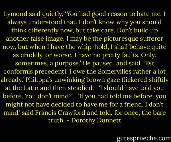 Lymond said quietly, ‘You had good reason to hate me. I always understood that. I don’t know why you should think differently now, but take care. Don’t build up another false image. I may be the picturesque sufferer now, but when I have the whip-hold, I shall behave quite as crudely, or worse. I have no pretty faults. Only, sometimes, a purpose.’ He paused, and said, ‘Est conformis precedenti. I owe the Somervilles rather a lot already.’ Philippa’s unwinking brown gaze flickered shiftily at the Latin and then steadied. <br /><br />'I should have told you before. You don’t mind?’ <br /><br />‘If you had told me before, you might not have decided to have me for a friend. I don’t mind,’ said Francis Crawford and told, for once, the bare truth. - Dorothy Dunnett