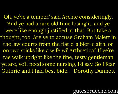 Oh, ye’ve a temper,’ said Archie consideringly. ‘And ye had a rare old time losing it, and ye were like enough justified at that. But take a thought, too. Are ye to accuse Graham Malett in the law courts from the flat o’ a bier-claith, or on two sticks like a wife wi’ Arthretica? If ye’re tae walk upright like the fine, testy gentleman ye are, ye’ll need some nursing, I’d say. So I fear Guthrie and I had best bide. - Dorothy Dunnett
