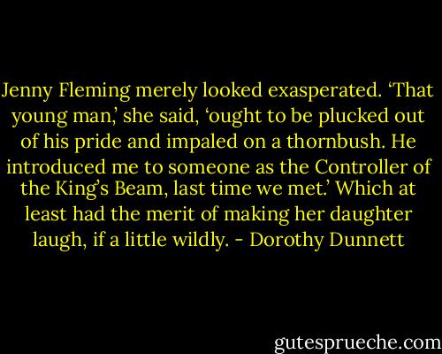 Jenny Fleming merely looked exasperated. ‘That young man,’ she said, ‘ought to be plucked out of his pride and impaled on a thornbush. He introduced me to someone as the Controller of the King’s Beam, last time we met.’ Which at least had the merit of making her daughter laugh, if a little wildly. - Dorothy Dunnett
