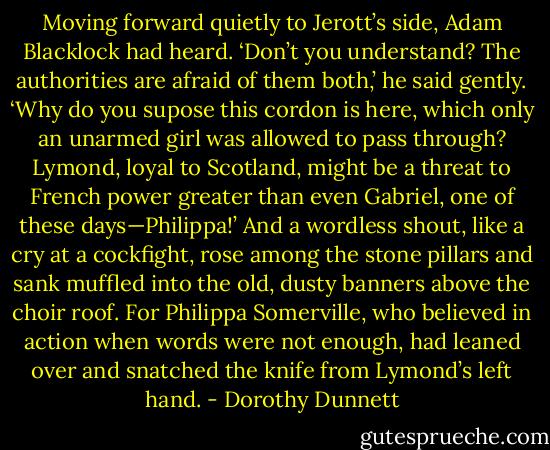 Moving forward quietly to Jerott’s side, Adam Blacklock had heard. ‘Don’t you understand? The authorities are afraid of them both,’ he said gently. ‘Why do you supose this cordon is here, which only an unarmed girl was allowed to pass through? Lymond, loyal to Scotland, might be a threat to French power greater than even Gabriel, one of these days—Philippa!’ And a wordless shout, like a cry at a cockfight, rose among the stone pillars and sank muffled into the old, dusty banners above the choir roof. For Philippa Somerville, who believed in action when words were not enough, had leaned over and snatched the knife from Lymond’s left hand. - Dorothy Dunnett