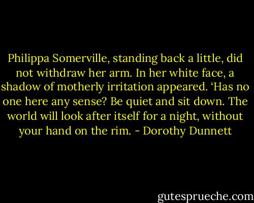 Philippa Somerville, standing back a little, did not withdraw her arm. In her white face, a shadow of motherly irritation appeared. ‘Has no one here any sense? Be quiet and sit down. The world will look after itself for a night, without your hand on the rim. - Dorothy Dunnett