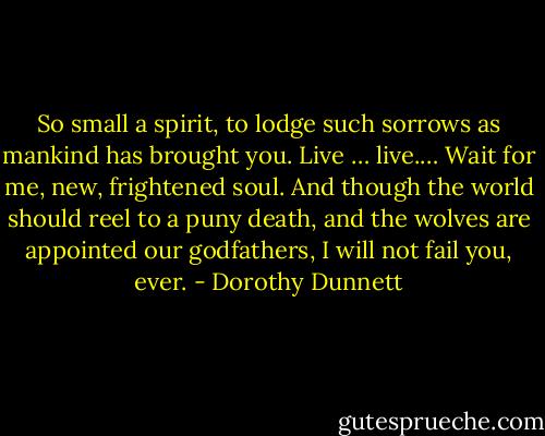 So small a spirit, to lodge such sorrows as mankind has brought you. Live … live.… Wait for me, new, frightened soul. And though the world should reel to a puny death, and the wolves are appointed our godfathers, I will not fail you, ever. - Dorothy Dunnett