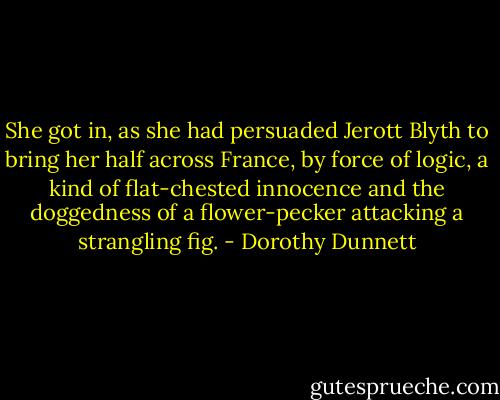 She got in, as she had persuaded Jerott Blyth to bring her half across France, by force of logic, a kind of flat-chested innocence and the doggedness of a flower-pecker attacking a strangling fig. - Dorothy Dunnett