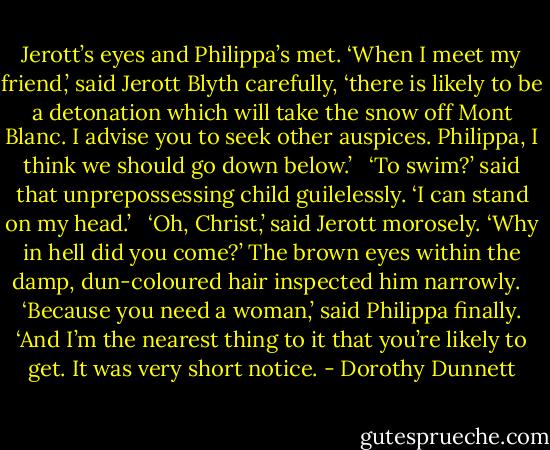 Jerott’s eyes and Philippa’s met. ‘When I meet my friend,’ said Jerott Blyth carefully, ‘there is likely to be a detonation which will take the snow off Mont Blanc. I advise you to seek other auspices. Philippa, I think we should go down below.’ <br /><br />‘To swim?’ said that unprepossessing child guilelessly. ‘I can stand on my head.’ <br /><br />‘Oh, Christ,’ said Jerott morosely. ‘Why in hell did you come?’ The brown eyes within the damp, dun-coloured hair inspected him narrowly. <br /><br />‘Because you need a woman,’ said Philippa finally. ‘And I’m the nearest thing to it that you’re likely to get. It was very short notice. - Dorothy Dunnett