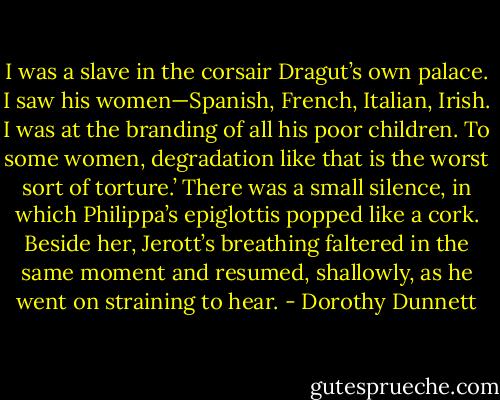 I was a slave in the corsair Dragut’s own palace. I saw his women—Spanish, French, Italian, Irish. I was at the branding of all his poor children. To some women, degradation like that is the worst sort of torture.’ There was a small silence, in which Philippa’s epiglottis popped like a cork. Beside her, Jerott’s breathing faltered in the same moment and resumed, shallowly, as he went on straining to hear. - Dorothy Dunnett