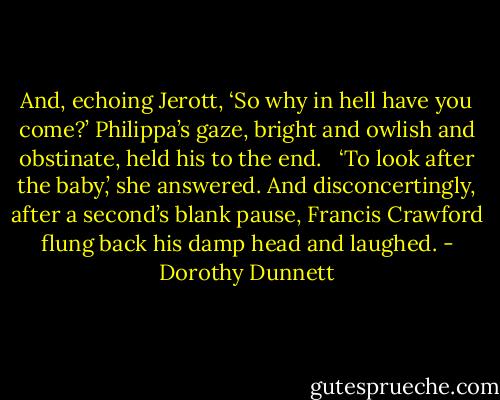 And, echoing Jerott, ‘So why in hell have you come?’ Philippa’s gaze, bright and owlish and obstinate, held his to the end. <br /><br />‘To look after the baby,’ she answered. And disconcertingly, after a second’s blank pause, Francis Crawford flung back his damp head and laughed. - Dorothy Dunnett