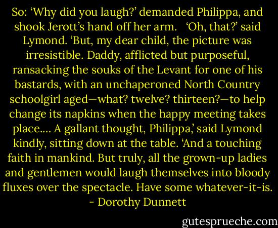 So: ‘Why did you laugh?’ demanded Philippa, and shook Jerott’s hand off her arm. <br /><br />‘Oh, that?’ said Lymond. ‘But, my dear child, the picture was irresistible. Daddy, afflicted but purposeful, ransacking the souks of the Levant for one of his bastards, with an unchaperoned North Country schoolgirl aged—what? twelve? thirteen?—to help change its napkins when the happy meeting takes place.… A gallant thought, Philippa,’ said Lymond kindly, sitting down at the table. ‘And a touching faith in mankind. But truly, all the grown-up ladies and gentlemen would laugh themselves into bloody fluxes over the spectacle. Have some whatever-it-is. - Dorothy Dunnett