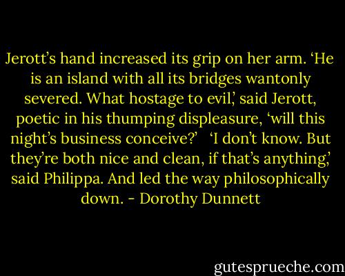 Jerott’s hand increased its grip on her arm. ‘He is an island with all its bridges wantonly severed. What hostage to evil,’ said Jerott, poetic in his thumping displeasure, ‘will this night’s business conceive?’ <br /><br />‘I don’t know. But they’re both nice and clean, if that’s anything,’ said Philippa. And led the way philosophically down. - Dorothy Dunnett