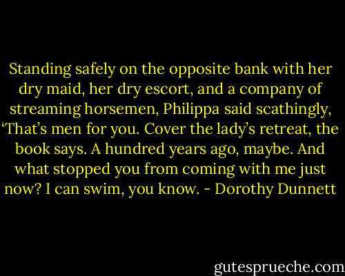 Standing safely on the opposite bank with her dry maid, her dry escort, and a company of streaming horsemen, Philippa said scathingly, ‘That’s men for you. Cover the lady’s retreat, the book says. A hundred years ago, maybe. And what stopped you from coming with me just now? I can swim, you know. - Dorothy Dunnett