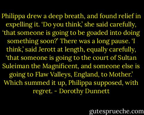 Philippa drew a deep breath, and found relief in expelling it. ‘Do you think,’ she said carefully, ‘that someone is going to be goaded into doing something soon?’ There was a long pause. ‘I think,’ said Jerott at length, equally carefully, ‘that someone is going to the court of Sultan Suleiman the Magnificent, and someone else is going to Flaw Valleys, England, to Mother.’ Which summed it up, Philippa supposed, with regret. - Dorothy Dunnett