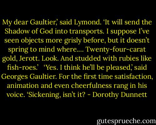 My dear Gaultier,’ said Lymond. ‘It will send the Shadow of God into transports. I suppose I’ve seen objects more grisly before, but it doesn’t spring to mind where.… Twenty-four-carat gold, Jerott. Look. And studded with rubies like fish-roes.’ <br /><br />‘Yes. I think he’ll be pleased,’ said Georges Gaultier. For the first time satisfaction, animation and even cheerfulness rang in his voice. ‘Sickening, isn’t it? - Dorothy Dunnett