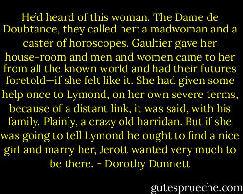 He’d heard of this woman. The Dame de Doubtance, they called her: a madwoman and a caster of horoscopes. Gaultier gave her house-room and men and women came to her from all the known world and had their futures foretold—if she felt like it. She had given some help once to Lymond, on her own severe terms, because of a distant link, it was said, with his family. Plainly, a crazy old harridan. But if she was going to tell Lymond he ought to find a nice girl and marry her, Jerott wanted very much to be there. - Dorothy Dunnett