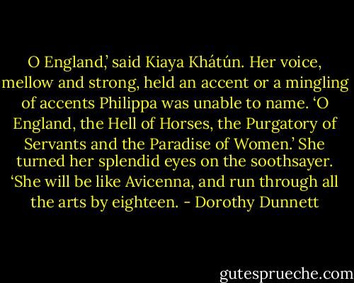 O England,’ said Kiaya Khátún. Her voice, mellow and strong, held an accent or a mingling of accents Philippa was unable to name. ‘O England, the Hell of Horses, the Purgatory of Servants and the Paradise of Women.’ She turned her splendid eyes on the soothsayer. ‘She will be like Avicenna, and run through all the arts by eighteen. - Dorothy Dunnett