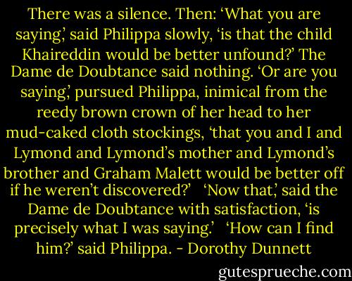 There was a silence. Then: ‘What you are saying,’ said Philippa slowly, ‘is that the child Khaireddin would be better unfound?’ The Dame de Doubtance said nothing. ‘Or are you saying,’ pursued Philippa, inimical from the reedy brown crown of her head to her mud-caked cloth stockings, ‘that you and I and Lymond and Lymond’s mother and Lymond’s brother and Graham Malett would be better off if he weren’t discovered?’ <br /><br />‘Now that,’ said the Dame de Doubtance with satisfaction, ‘is precisely what I was saying.’ <br /><br />‘How can I find him?’ said Philippa. - Dorothy Dunnett