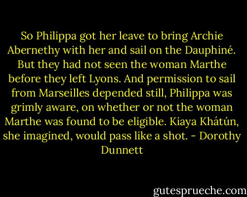 So Philippa got her leave to bring Archie Abernethy with her and sail on the Dauphiné. But they had not seen the woman Marthe before they left Lyons. And permission to sail from Marseilles depended still, Philippa was grimly aware, on whether or not the woman Marthe was found to be eligible. Kiaya Khátún, she imagined, would pass like a shot. - Dorothy Dunnett