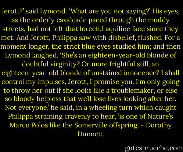 Jerott?’ said Lymond. ‘What are you not saying?’ His eyes, as the orderly cavalcade paced through the muddy streets, had not left that forceful aquiline face since they met. And Jerott, Philippa saw with disbelief, flushed. For a moment longer, the strict blue eyes studied him; and then Lymond laughed. ‘She’s an eighteen-year-old blonde of doubtful virginity? Or more frightful still, an eighteen-year-old blonde of unstained innocence? I shall control my impulses, Jerott, I promise you. I’m only going to throw her out if she looks like a troublemaker, or else so bloody helpless that we’ll lose lives looking after her. Not everyone,’ he said, in a wheeling turn which caught Philippa straining cravenly to hear, ‘is one of Nature’s Marco Polos like the Somerville offspring. - Dorothy Dunnett