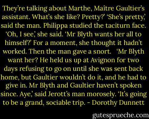 They’re talking about Marthe, Maître Gaultier’s assistant. What’s she like? Pretty?’ ‘She’s pretty,’ said the man. Philippa studied the taciturn face. ‘Oh, I see,’ she said. ‘Mr Blyth wants her all to himself?’ For a moment, she thought it hadn’t worked. Then the man gave a snort. <br /><br />‘Mr Blyth want her? He held us up at Avignon for two days refusing to go on until she was sent back home, but Gaultier wouldn’t do it, and he had to give in. Mr Blyth and Gaultier haven’t spoken since. Aye,’ said Jerott’s man morosely. ‘It’s going to be a grand, sociable trip. - Dorothy Dunnett
