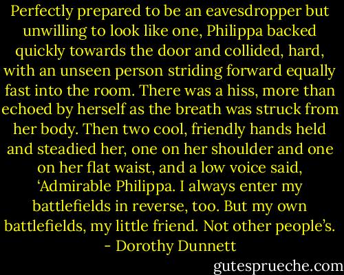 Perfectly prepared to be an eavesdropper but unwilling to look like one, Philippa backed quickly towards the door and collided, hard, with an unseen person striding forward equally fast into the room. There was a hiss, more than echoed by herself as the breath was struck from her body. Then two cool, friendly hands held and steadied her, one on her shoulder and one on her flat waist, and a low voice said, ‘Admirable Philippa. I always enter my battlefields in reverse, too. But my own battlefields, my little friend. Not other people’s. - Dorothy Dunnett