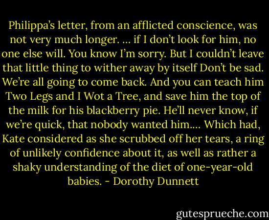 Philippa’s letter, from an afflicted conscience, was not very much longer. … if I don’t look for him, no one else will. You know I’m sorry. But I couldn’t leave that little thing to wither away by itself Don’t be sad. We’re all going to come back. And you can teach him Two Legs and I Wot a Tree, and save him the top of the milk for his blackberry pie. He’ll never know, if we’re quick, that nobody wanted him.… Which had, Kate considered as she scrubbed off her tears, a ring of unlikely confidence about it, as well as rather a shaky understanding of the diet of one-year-old babies. - Dorothy Dunnett