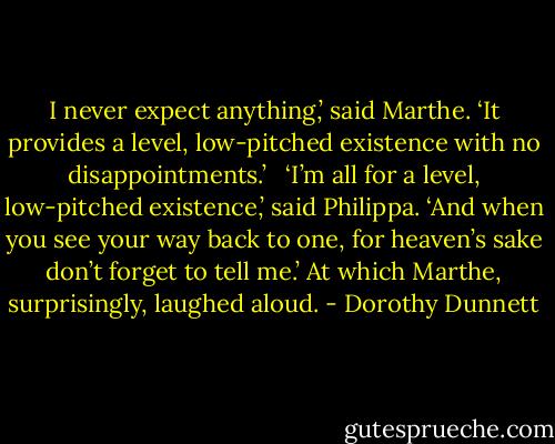 I never expect anything,’ said Marthe. ‘It provides a level, low-pitched existence with no disappointments.’ <br /><br />‘I’m all for a level, low-pitched existence,’ said Philippa. ‘And when you see your way back to one, for heaven’s sake don’t forget to tell me.’ At which Marthe, surprisingly, laughed aloud. - Dorothy Dunnett