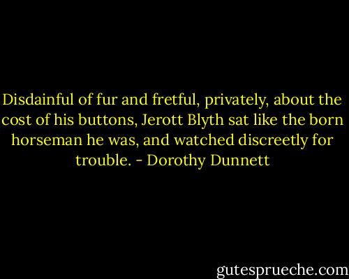 Disdainful of fur and fretful, privately, about the cost of his buttons, Jerott Blyth sat like the born horseman he was, and watched discreetly for trouble. - Dorothy Dunnett