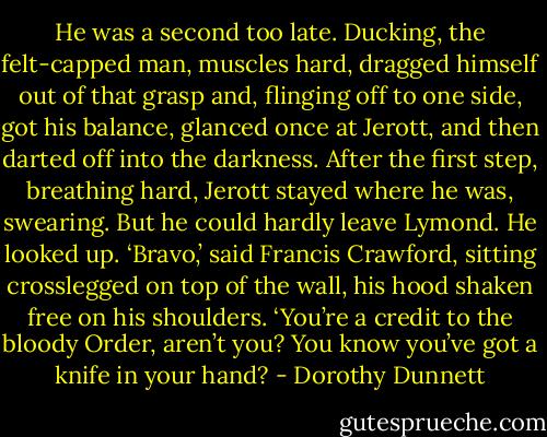 He was a second too late. Ducking, the felt-capped man, muscles hard, dragged himself out of that grasp and, flinging off to one side, got his balance, glanced once at Jerott, and then darted off into the darkness. After the first step, breathing hard, Jerott stayed where he was, swearing. But he could hardly leave Lymond. He looked up. ‘Bravo,’ said Francis Crawford, sitting crosslegged on top of the wall, his hood shaken free on his shoulders. ‘You’re a credit to the bloody Order, aren’t you? You know you’ve got a knife in your hand? - Dorothy Dunnett