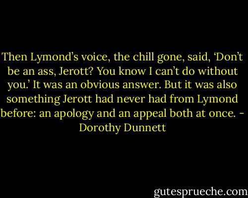 Then Lymond’s voice, the chill gone, said, ‘Don’t be an ass, Jerott? You know I can’t do without you.’ It was an obvious answer. But it was also something Jerott had never had from Lymond before: an apology and an appeal both at once. - Dorothy Dunnett