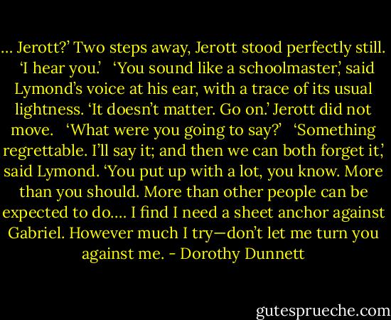 … Jerott?’ Two steps away, Jerott stood perfectly still. <br /><br />‘I hear you.’ <br /><br />‘You sound like a schoolmaster,’ said Lymond’s voice at his ear, with a trace of its usual lightness. ‘It doesn’t matter. Go on.’ Jerott did not move. <br /><br />‘What were you going to say?’ <br /><br />‘Something regrettable. I’ll say it; and then we can both forget it,’ said Lymond. ‘You put up with a lot, you know. More than you should. More than other people can be expected to do.… I find I need a sheet anchor against Gabriel. However much I try—don’t let me turn you against me. - Dorothy Dunnett