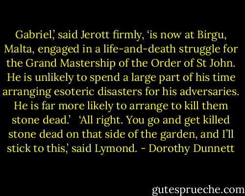 Gabriel,’ said Jerott firmly, ‘is now at Birgu, Malta, engaged in a life-and-death struggle for the Grand Mastership of the Order of St John. He is unlikely to spend a large part of his time arranging esoteric disasters for his adversaries. He is far more likely to arrange to kill them stone dead.’ <br /><br />‘All right. You go and get killed stone dead on that side of the garden, and I’ll stick to this,’ said Lymond. - Dorothy Dunnett