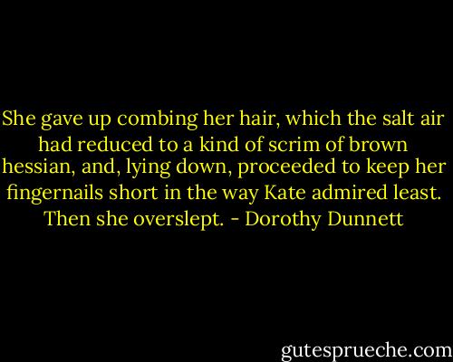 She gave up combing her hair, which the salt air had reduced to a kind of scrim of brown hessian, and, lying down, proceeded to keep her fingernails short in the way Kate admired least. Then she overslept. - Dorothy Dunnett