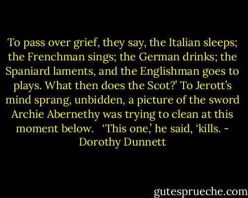 To pass over grief, they say, the Italian sleeps; the Frenchman sings; the German drinks; the Spaniard laments, and the Englishman goes to plays. What then does the Scot?’ To Jerott’s mind sprang, unbidden, a picture of the sword Archie Abernethy was trying to clean at this moment below. <br /><br />‘This one,’ he said, ‘kills. - Dorothy Dunnett
