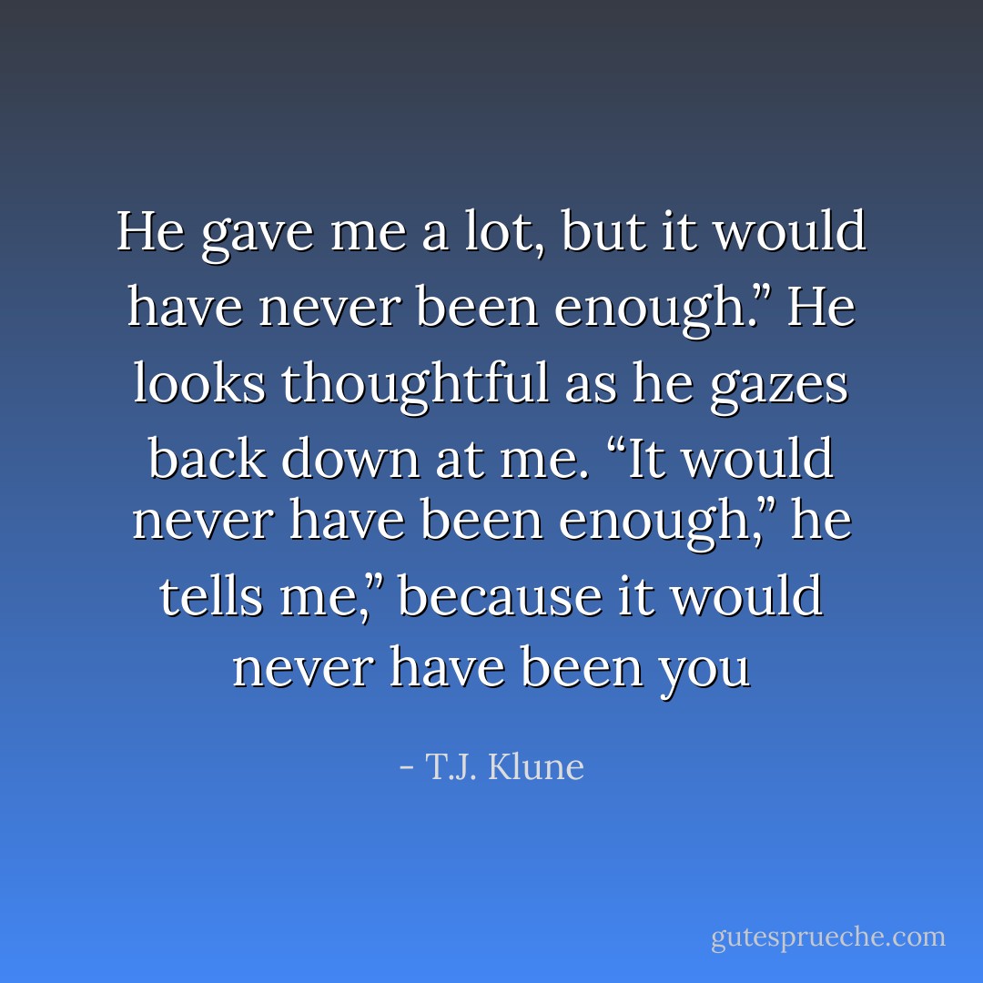 He gave me a lot, but it would have never been enough.” He looks thoughtful as he gazes back down at me. “It would never have been enough,” he tells me,” because it would never have been you - T.J. Klune