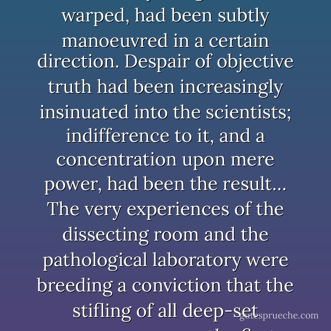 The physical sciences, good and innocent in themselves, had already... begun to be warped, had been subtly manoeuvred in a certain direction. Despair of objective truth had been increasingly insinuated into the scientists; indifference to it, and a concentration upon mere power, had been the result… The very experiences of the dissecting room and the pathological laboratory were breeding a conviction that the stifling of all deep-set repugnances was the first essential for progress. - C.S. Lewis