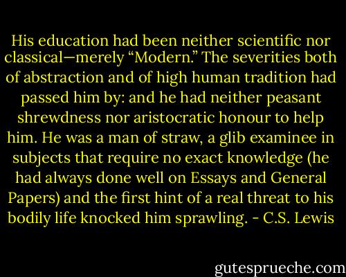 His education had been neither scientific nor classical—merely “Modern.” The severities both of abstraction and of high human tradition had passed him by: and he had neither peasant shrewdness nor aristocratic honour to help him. He was a man of straw, a glib examinee in subjects that require no exact knowledge (he had always done well on Essays and General Papers) and the first hint of a real threat to his bodily life knocked him sprawling. - C.S. Lewis