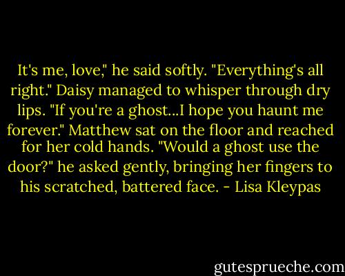 It's me, love," he said softly. "Everything's all right."<br />Daisy managed to whisper through dry lips. "If you're a ghost...I hope you haunt me forever."<br />Matthew sat on the floor and reached for her cold hands. "Would a ghost use the door?" he asked gently, bringing her fingers to his scratched, battered face. - Lisa Kleypas