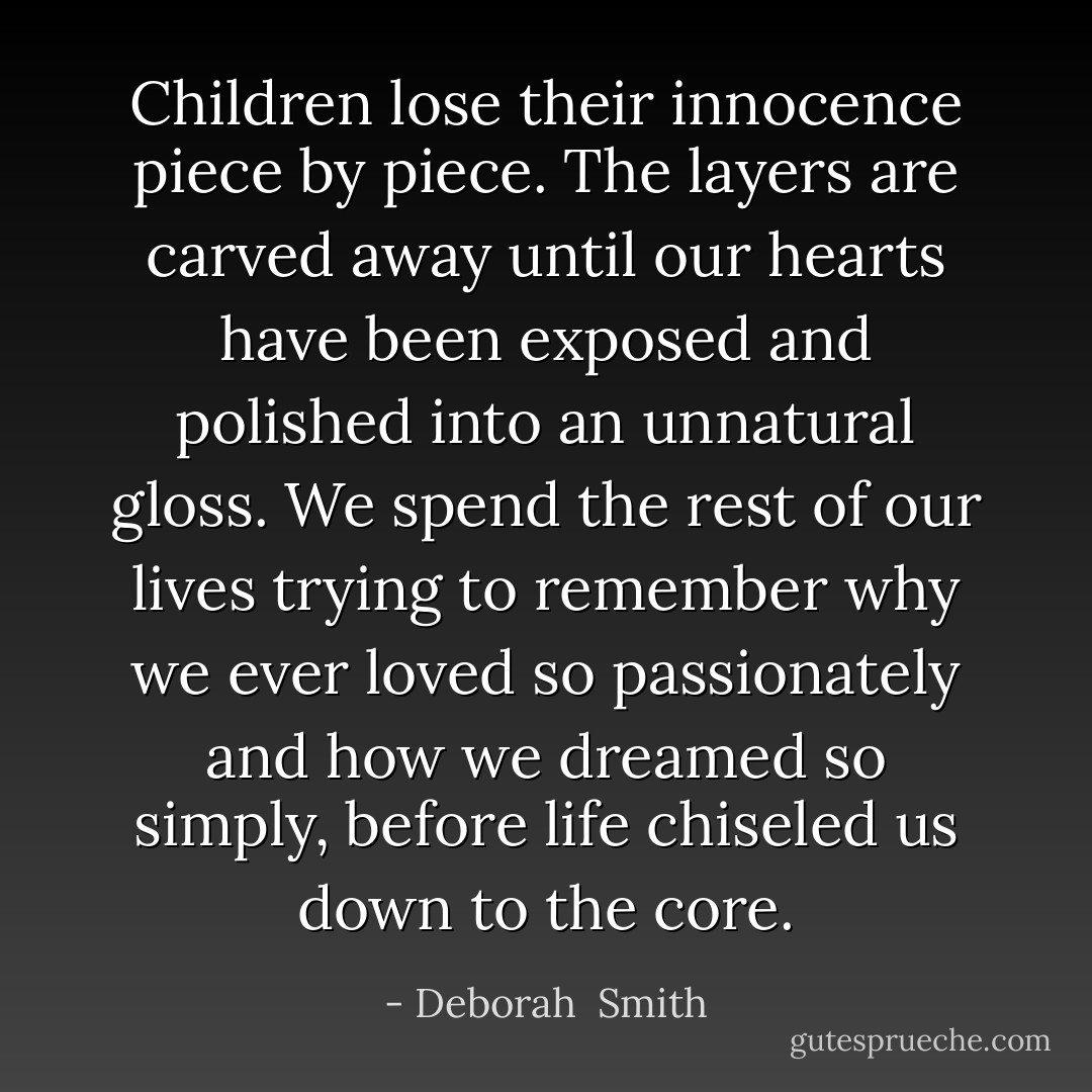 Children lose their innocence piece by piece. The layers are carved away until our hearts have been exposed and polished into an unnatural gloss. We spend the rest of our lives trying to remember why we ever loved so passionately and how we dreamed so simply, before life chiseled us down to the core. - Deborah  Smith