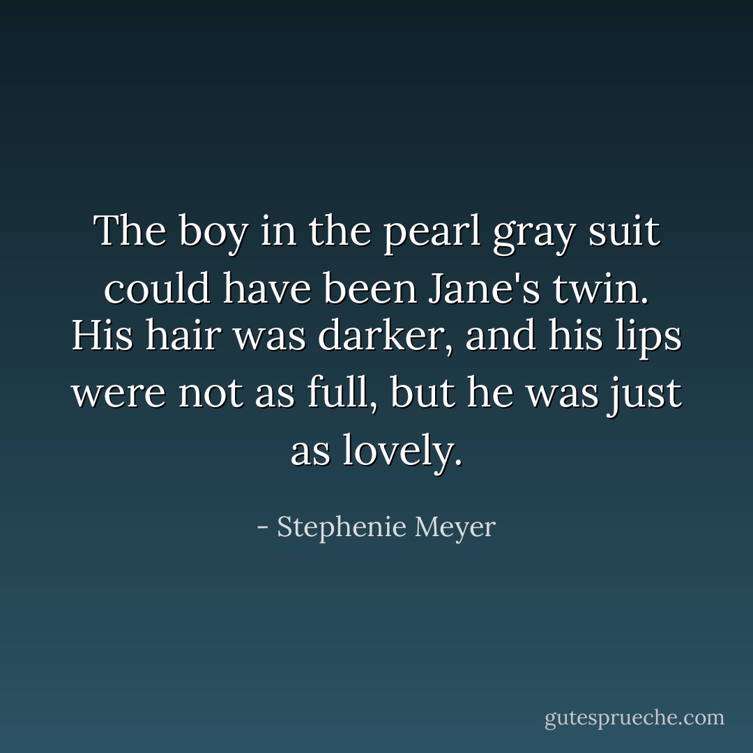 The boy in the pearl gray suit could have been Jane's twin. His hair was darker, and his lips were not as full, but he was just as lovely. - Stephenie Meyer