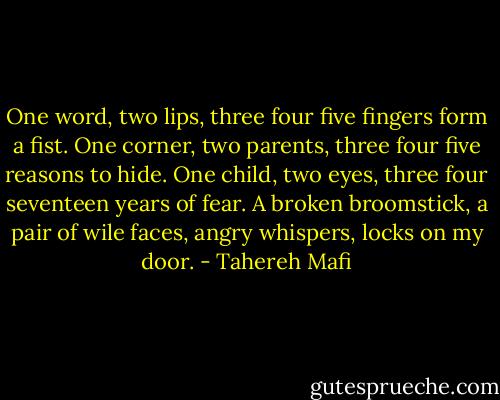 One word, two lips, three four five fingers form a fist.<br />One corner, two parents, three four five reasons to hide.<br />One child, two eyes, three four seventeen years of fear.<br />A broken broomstick, a pair of wile faces, angry whispers, locks on my door. - Tahereh Mafi