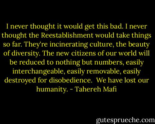 I never thought it would get this bad. I never thought the Reestablishment would take things so far. They're incinerating culture, the beauty of diversity. The new citizens of our world will be reduced to nothing but numbers, easily interchangeable, easily removable, easily destroyed for disobedience.<br /><br />We have lost our humanity. - Tahereh Mafi