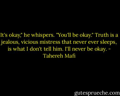 It's okay," he whispers. "You'll be okay."<br />Truth is a jealous, vicious mistress that never ever sleeps, is what I don't tell him. I'll never be okay. - Tahereh Mafi