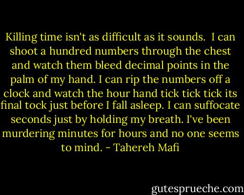 Killing time isn't as difficult as it sounds.<br /><br />I can shoot a hundred numbers through the chest and watch them bleed decimal points in the palm of my hand. I can rip the numbers off a clock and watch the hour hand tick tick tick its final tock just before I fall asleep. I can suffocate seconds just by holding my breath. I've been murdering minutes for hours and no one seems to mind. - Tahereh Mafi