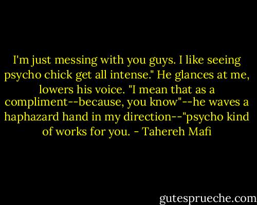 I'm just messing with you guys. I like seeing psycho chick get all intense." He glances at me, lowers his voice. "I mean that as a compliment--because, you know"--he waves a haphazard hand in my direction--"psycho kind of works for you. - Tahereh Mafi