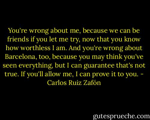 You're wrong about me, because we can be friends if you let me try, now that you know how worthless I am. And you're wrong about Barcelona, too, because you may think you've seen everything, but I can guarantee that's not true. If you'll allow me, I can prove it to you. - Carlos Ruiz Zafón