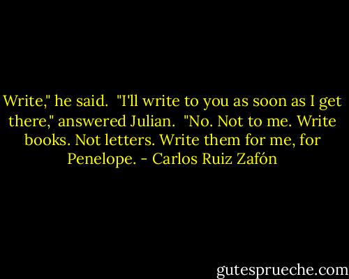 Write," he said.<br /><br />"I'll write to you as soon as I get there," answered Julian.<br /><br />"No. Not to me. Write books. Not letters. Write them for me, for Penelope. - Carlos Ruiz Zafón